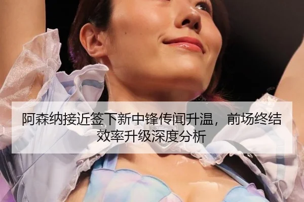 阿森纳接近签下新中锋传闻升温，前场终结效率升级深度分析